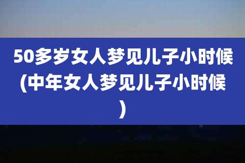 50多岁女人梦见儿子小时候(中年女人梦见儿子小时候)