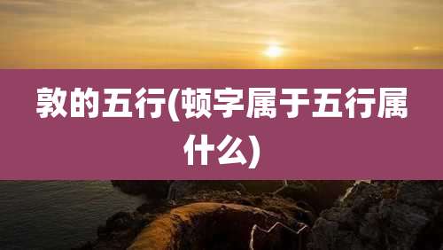 敦的五行(顿字属于五行属什么)