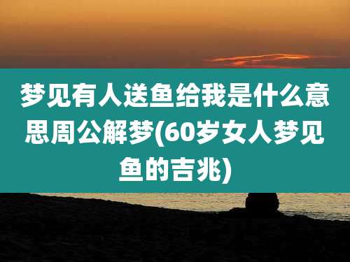 梦见有人送鱼给我是什么意思周公解梦(60岁女人梦见鱼的吉兆)