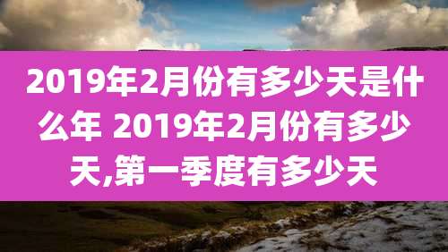 2019年2月份有多少天是什么年 2019年2月份有多少天,第一季度有多少天