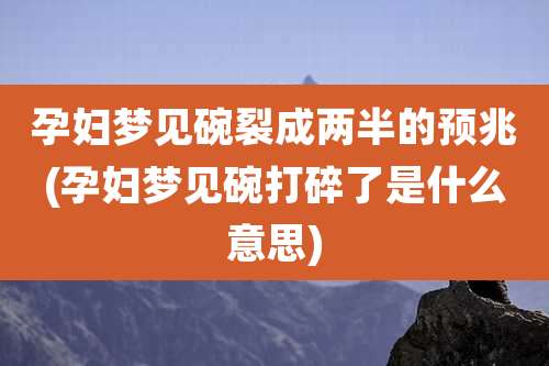 孕妇梦见碗裂成两半的预兆(孕妇梦见碗打碎了是什么意思)