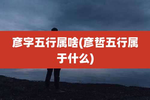 彦字五行属啥(彦哲五行属于什么)