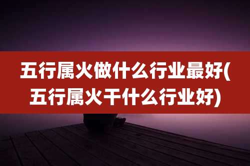 五行属火做什么行业最好(五行属火干什么行业好)