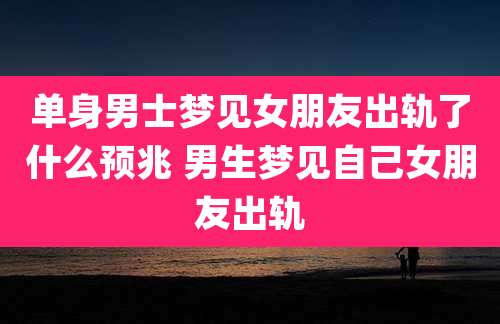 单身男士梦见女朋友出轨了什么预兆 男生梦见自己女朋友出轨