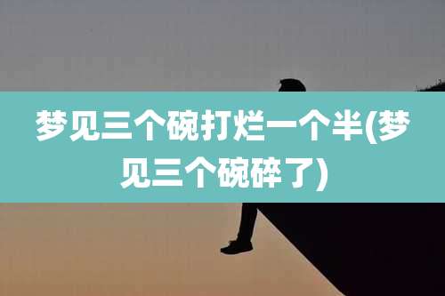 梦见三个碗打烂一个半(梦见三个碗碎了)