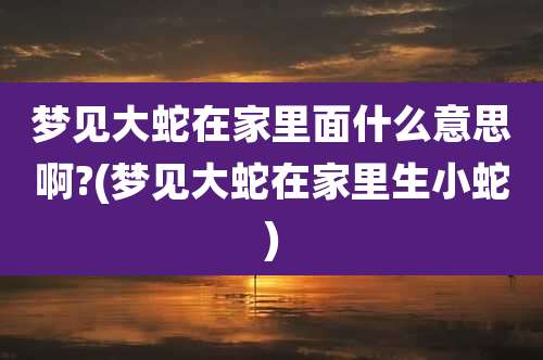 梦见大蛇在家里面什么意思啊?(梦见大蛇在家里生小蛇)