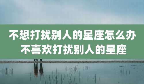 不想打扰别人的星座怎么办 不喜欢打扰别人的星座