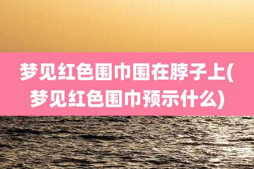 梦见红色围巾围在脖子上(梦见红色围巾预示什么)