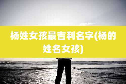 杨姓女孩最吉利名字(杨的姓名女孩)