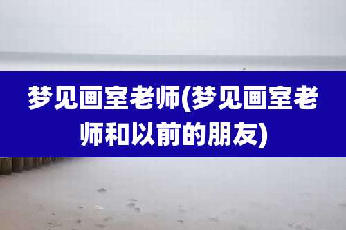 梦见画室老师(梦见画室老师和以前的朋友)