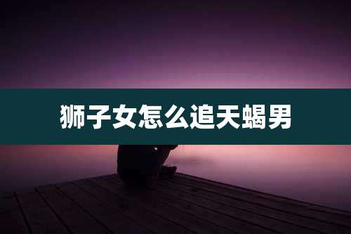 狮子女怎么追天蝎男