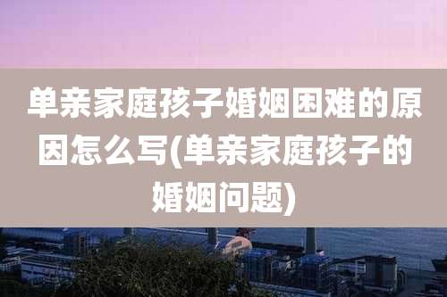 单亲家庭孩子婚姻困难的原因怎么写(单亲家庭孩子的婚姻问题)