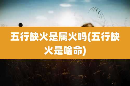 五行缺火是属火吗(五行缺火是啥命)