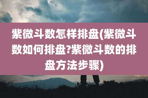 紫微斗数怎样排盘(紫微斗数如何排盘?紫微斗数的排盘方法步骤)