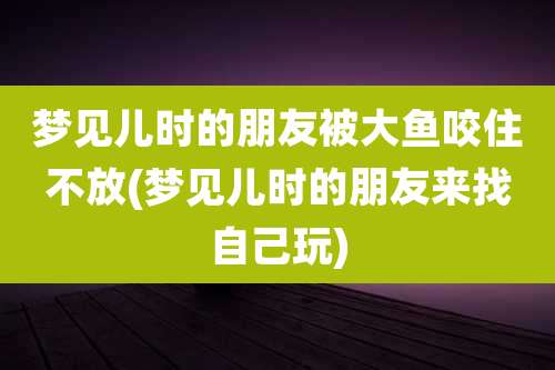 梦见儿时的朋友被大鱼咬住不放(梦见儿时的朋友来找自己玩)