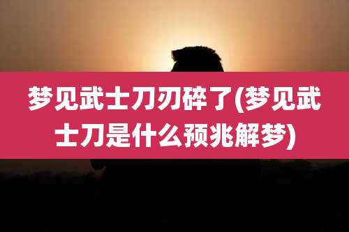 梦见武士刀刃碎了(梦见武士刀是什么预兆解梦)