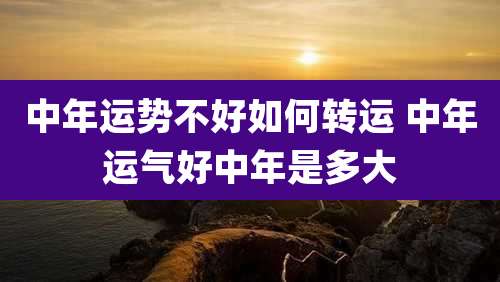 中年运势不好如何转运 中年运气好中年是多大