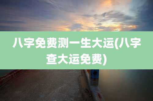 八字免费测一生大运(八字查大运免费)