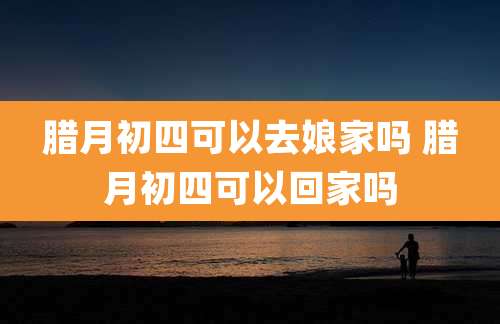 腊月初四可以去娘家吗 腊月初四可以回家吗