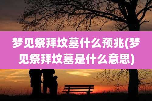 梦见祭拜坟墓什么预兆(梦见祭拜坟墓是什么意思)