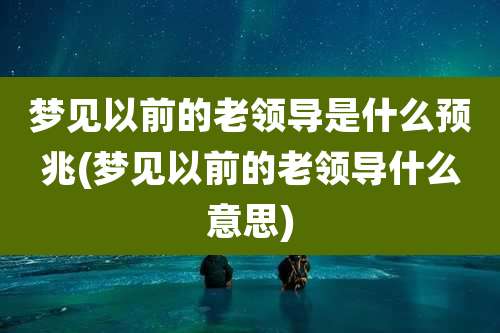 梦见以前的老领导是什么预兆(梦见以前的老领导什么意思)