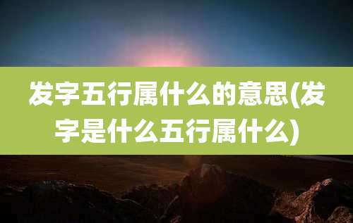 发字五行属什么的意思(发字是什么五行属什么)