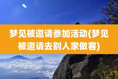 梦见被邀请参加活动(梦见被邀请去别人家做客)