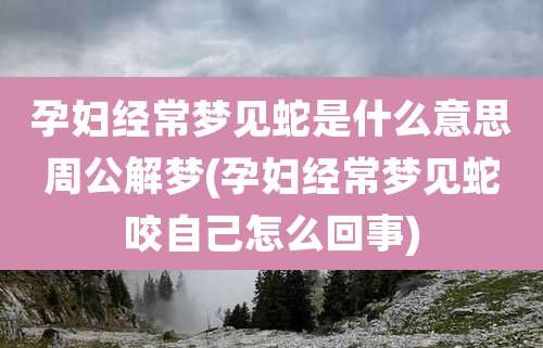 孕妇经常梦见蛇是什么意思周公解梦(孕妇经常梦见蛇咬自己怎么回事)