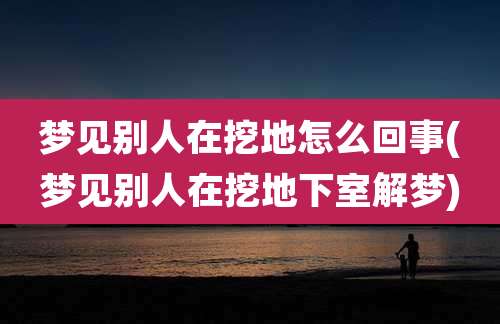 梦见别人在挖地怎么回事(梦见别人在挖地下室解梦)