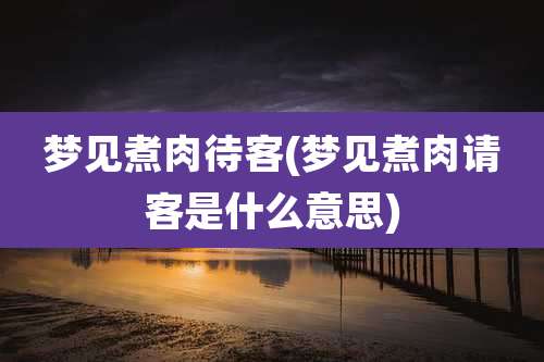 梦见煮肉待客(梦见煮肉请客是什么意思)