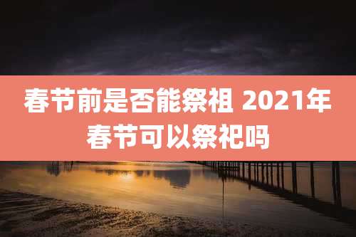 春节前是否能祭祖 2021年春节可以祭祀吗