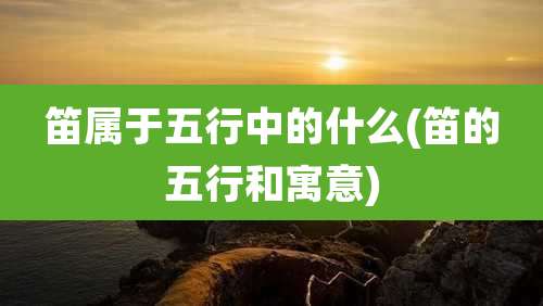 笛属于五行中的什么(笛的五行和寓意)