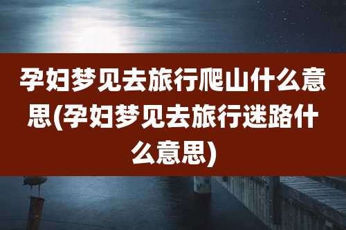 孕妇梦见去旅行爬山什么意思(孕妇梦见去旅行迷路什么意思)