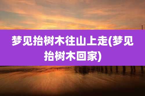 梦见抬树木往山上走(梦见抬树木回家)