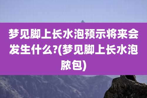 梦见脚上长水泡预示将来会发生什么?(梦见脚上长水泡脓包)
