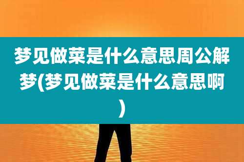 梦见做菜是什么意思周公解梦(梦见做菜是什么意思啊)