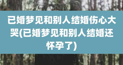 已婚梦见和别人结婚伤心大哭(已婚梦见和别人结婚还怀孕了)