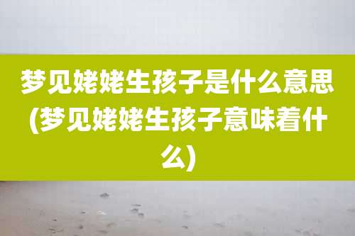 梦见姥姥生孩子是什么意思(梦见姥姥生孩子意味着什么)
