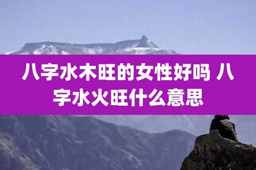 八字水木旺的女性好吗 八字水火旺什么意思