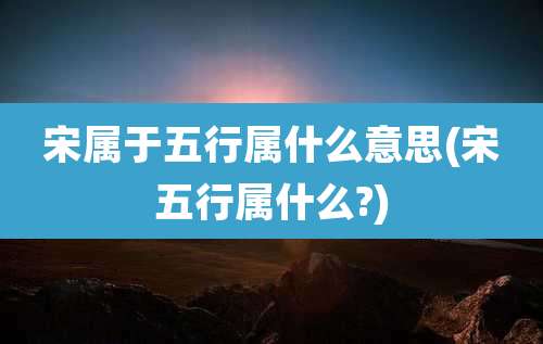 宋属于五行属什么意思(宋五行属什么?)