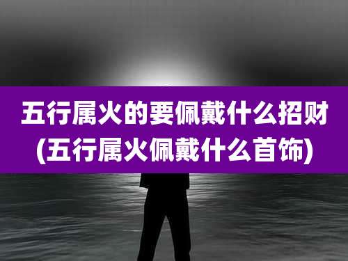 五行属火的要佩戴什么招财(五行属火佩戴什么首饰)