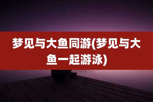 梦见与大鱼同游(梦见与大鱼一起游泳)