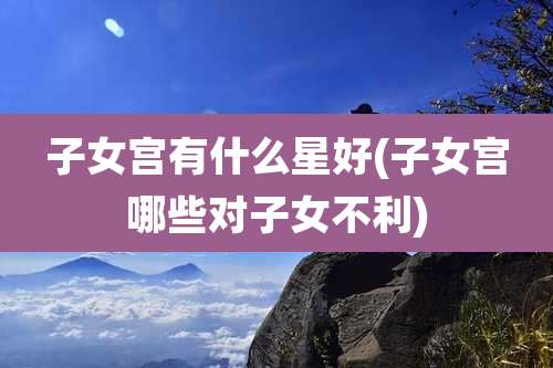 子女宫有什么星好(子女宫哪些对子女不利)