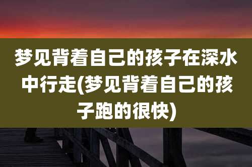 梦见背着自己的孩子在深水中行走(梦见背着自己的孩子跑的很快)