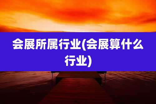 会展所属行业(会展算什么行业)