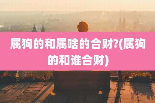 属狗的和属啥的合财?(属狗的和谁合财)