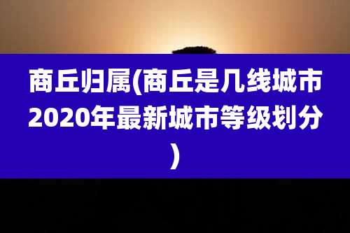 商丘归属(商丘是几线城市2020年最新城市等级划分)