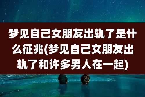 梦见自己女朋友出轨了是什么征兆(梦见自己女朋友出轨了和许多男人在一起)