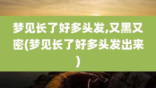 梦见长了好多头发,又黑又密(梦见长了好多头发出来)