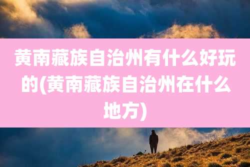 黄南藏族自治州有什么好玩的(黄南藏族自治州在什么地方)